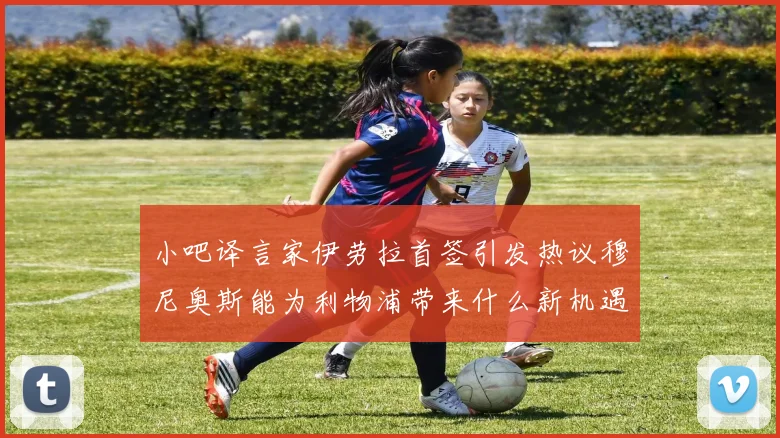 小吧译言家伊劳拉首签引发热议穆尼奥斯能为利物浦带来什么新机遇