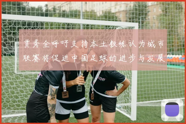 贾秀全呼吁支持本土教练认为城市联赛将促进中国足球的进步与发展