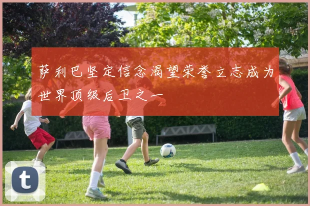 萨利巴坚定信念渴望荣誉立志成为世界顶级后卫之一