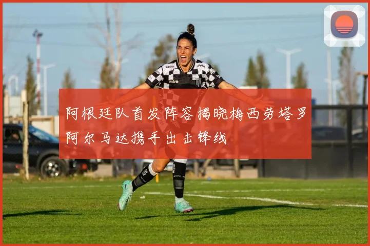 阿根廷队首发阵容揭晓梅西劳塔罗阿尔马达携手出击锋线