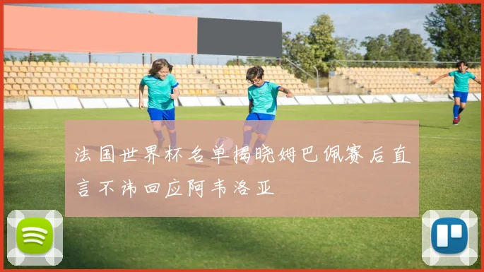 法国世界杯名单揭晓姆巴佩赛后直言不讳回应阿韦洛亚
