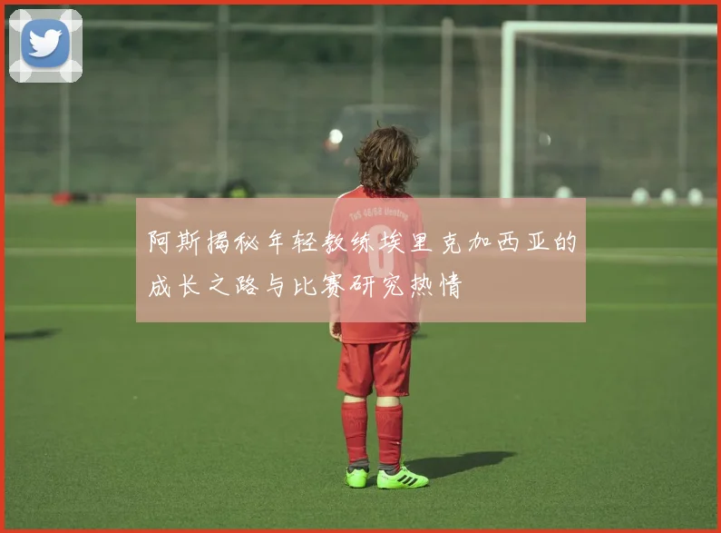 阿斯揭秘年轻教练埃里克加西亚的成长之路与比赛研究热情