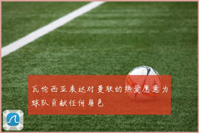 瓦伦西亚表达对曼联的热爱愿意为球队贡献任何角色