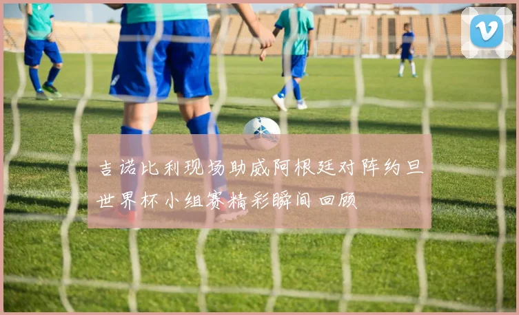 吉诺比利现场助威阿根廷对阵约旦世界杯小组赛精彩瞬间回顾